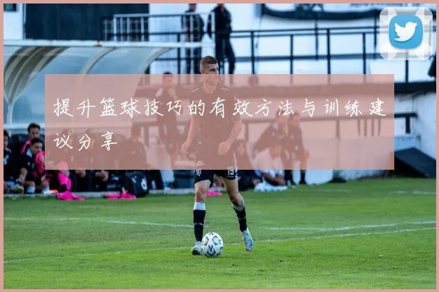 提升篮球技巧的有效方法与训练建议分享