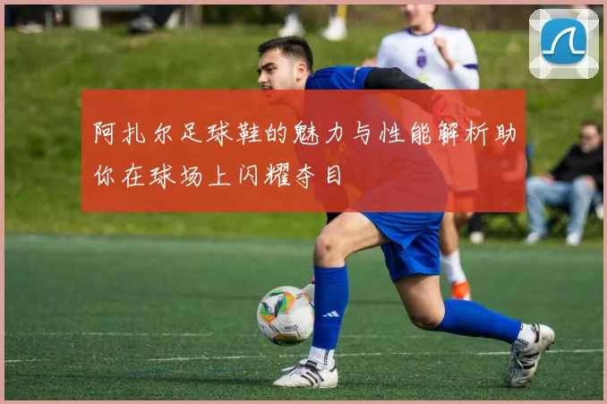阿扎尔足球鞋的魅力与性能解析助你在球场上闪耀夺目