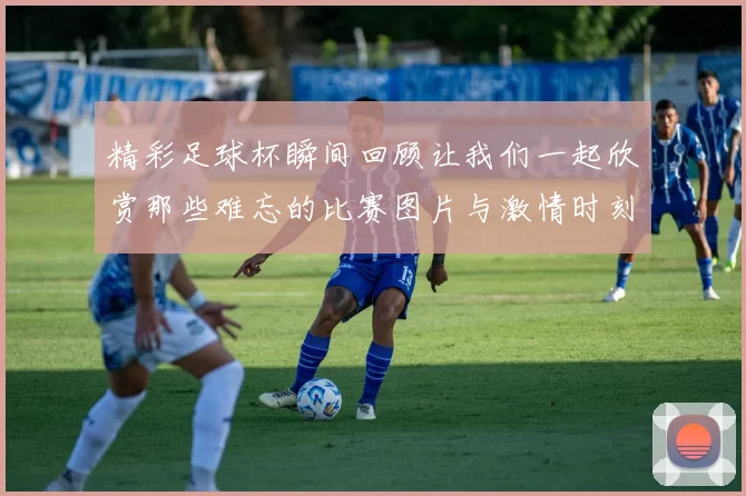 精彩足球杯瞬间回顾让我们一起欣赏那些难忘的比赛图片与激情时刻