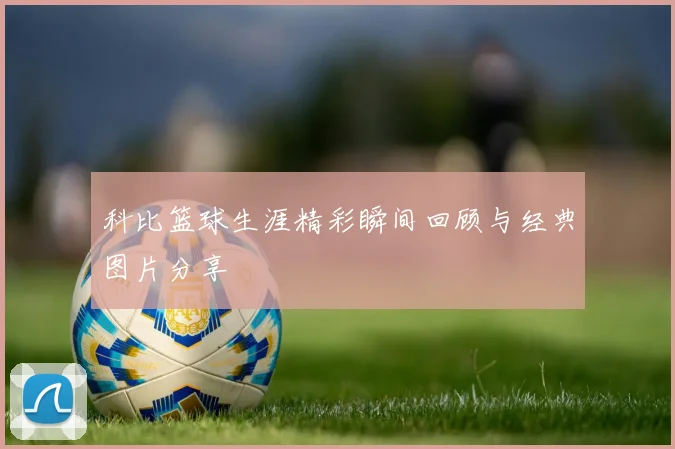 科比篮球生涯精彩瞬间回顾与经典图片分享