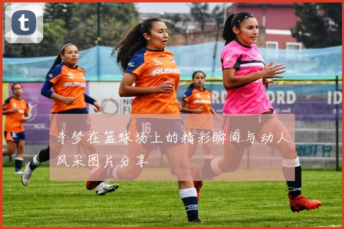 李梦在篮球场上的精彩瞬间与动人风采图片分享