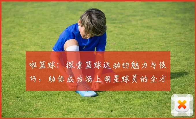 啦篮球：探索篮球运动的魅力与技巧，助你成为场上明星球员的全方位指南