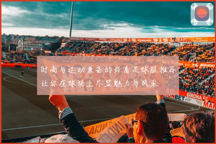 时尚与运动兼备的好看足球服推荐让你在球场上尽显魅力与风采