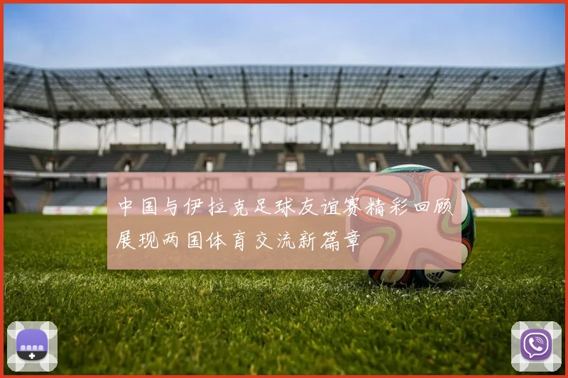 中国与伊拉克足球友谊赛精彩回顾展现两国体育交流新篇章