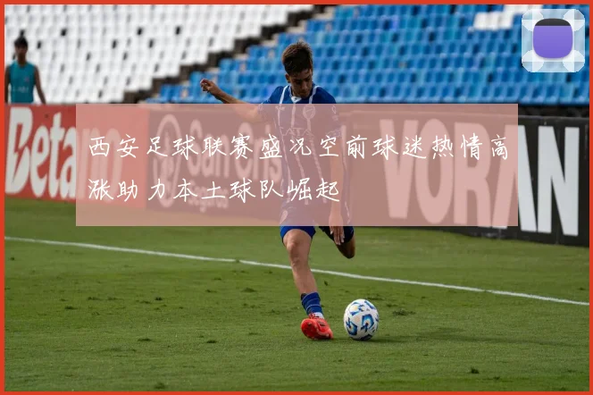 西安足球联赛盛况空前球迷热情高涨助力本土球队崛起
