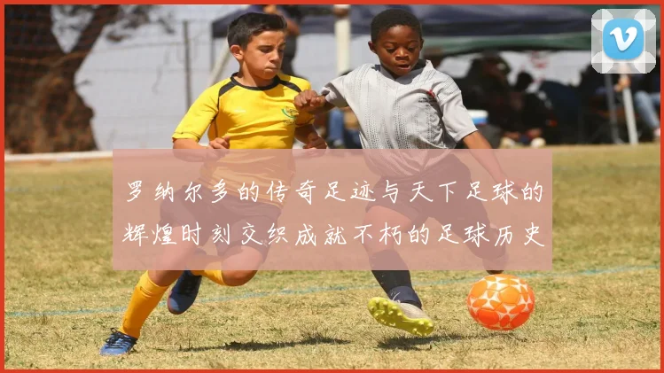 罗纳尔多的传奇足迹与天下足球的辉煌时刻交织成就不朽的足球历史