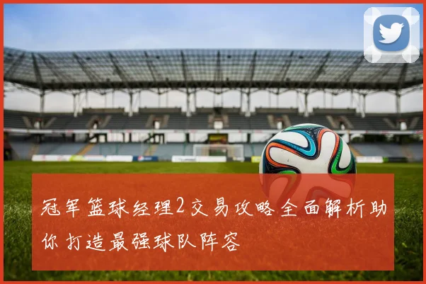 冠军篮球经理2交易攻略全面解析助你打造最强球队阵容