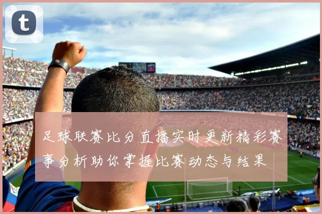 足球联赛比分直播实时更新精彩赛事分析助你掌握比赛动态与结果