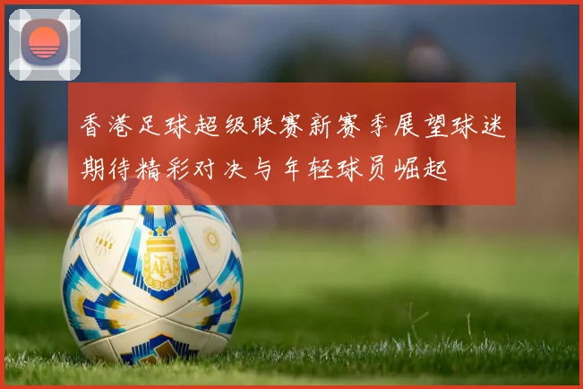 香港足球超级联赛新赛季展望球迷期待精彩对决与年轻球员崛起
