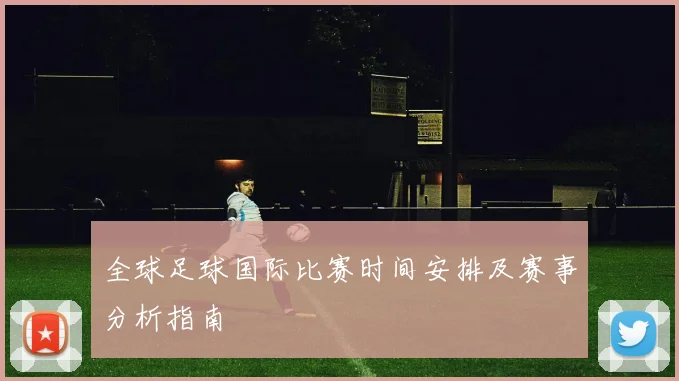 全球足球国际比赛时间安排及赛事分析指南