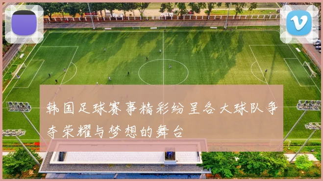 韩国足球赛事精彩纷呈各大球队争夺荣耀与梦想的舞台