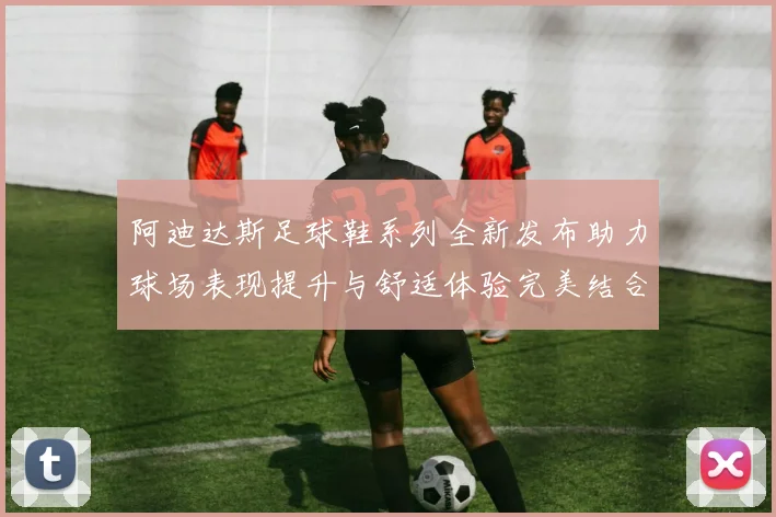 阿迪达斯足球鞋系列全新发布助力球场表现提升与舒适体验完美结合