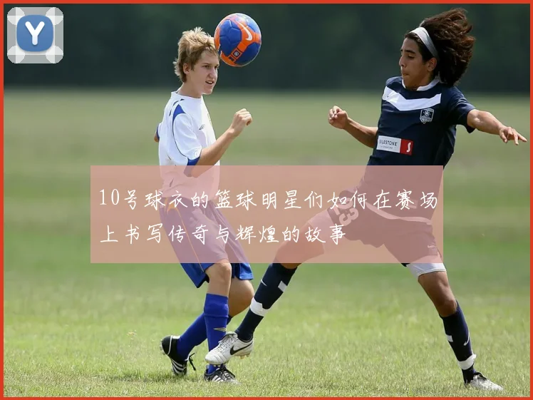 10号球衣的篮球明星们如何在赛场上书写传奇与辉煌的故事