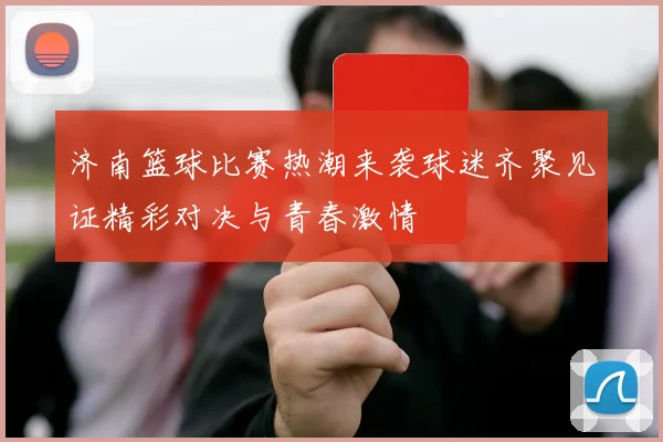 济南篮球比赛热潮来袭球迷齐聚见证精彩对决与青春激情